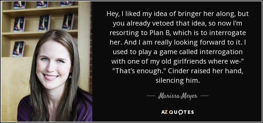 Hey, I liked my idea of bringer her along, but you already vetoed that idea, so now I'm resorting to Plan B, which is to interrogate her. And I am really looking forward to it. I used to play a game called interrogation with one of my old girlfriends where we-