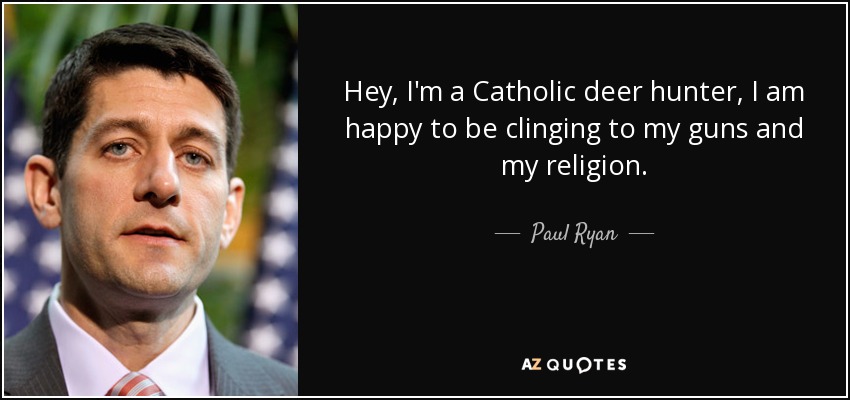 Hey, I'm a Catholic deer hunter, I am happy to be clinging to my guns and my religion. - Paul Ryan