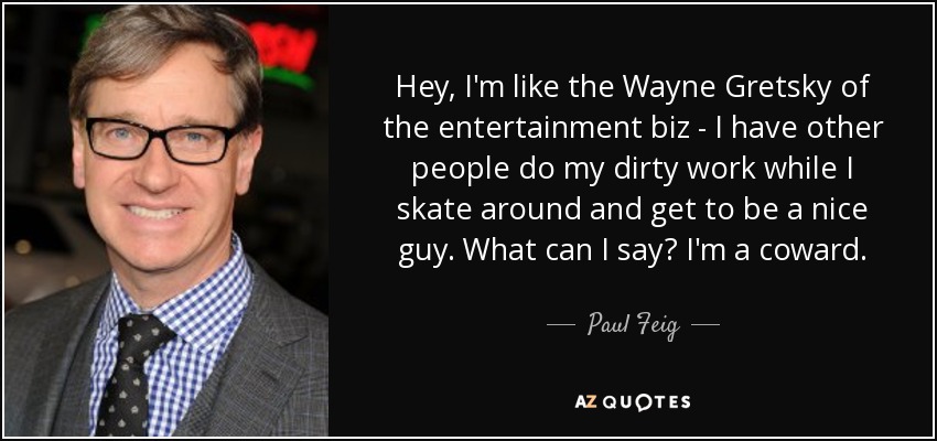 Hey, I'm like the Wayne Gretsky of the entertainment biz - I have other people do my dirty work while I skate around and get to be a nice guy. What can I say? I'm a coward. - Paul Feig