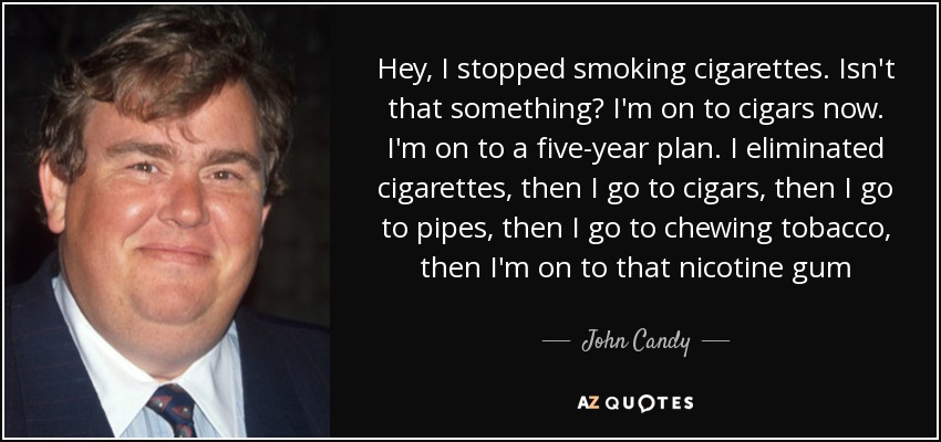 Hey, I stopped smoking cigarettes. Isn't that something? I'm on to cigars now. I'm on to a five-year plan. I eliminated cigarettes, then I go to cigars, then I go to pipes, then I go to chewing tobacco, then I'm on to that nicotine gum - John Candy