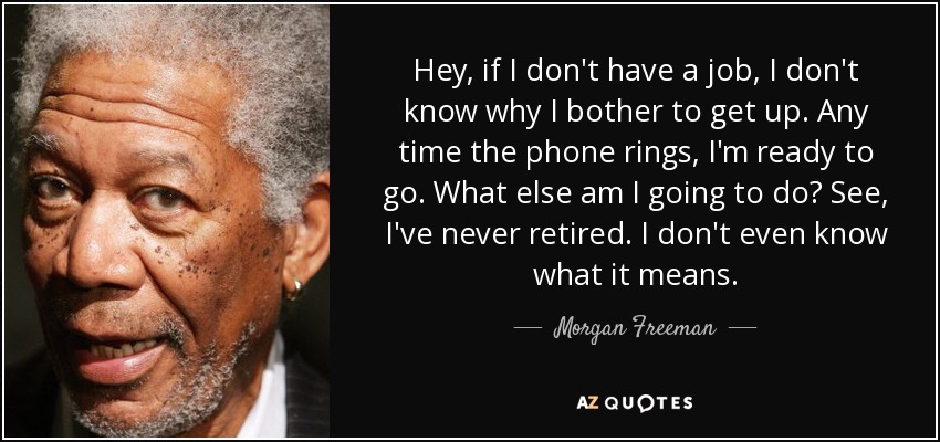 Hey, if I don't have a job, I don't know why I bother to get up. Any time the phone rings, I'm ready to go. What else am I going to do? See, I've never retired. I don't even know what it means. - Morgan Freeman