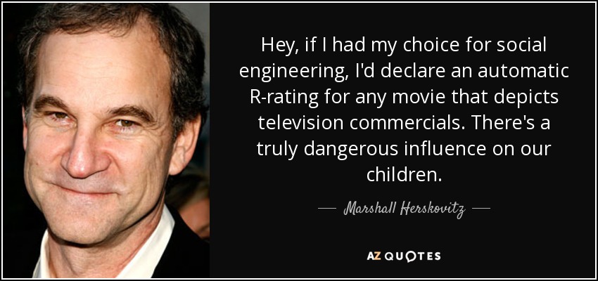 Hey, if I had my choice for social engineering, I'd declare an automatic R-rating for any movie that depicts television commercials. There's a truly dangerous influence on our children. - Marshall Herskovitz