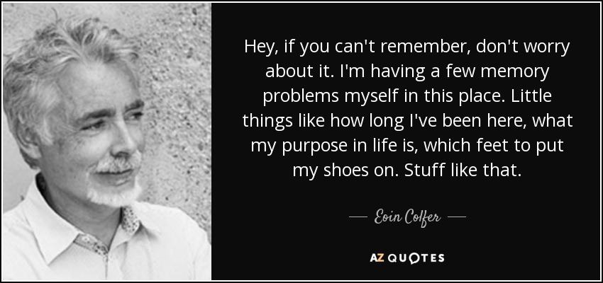 Hey, if you can't remember, don't worry about it. I'm having a few memory problems myself in this place. Little things like how long I've been here, what my purpose in life is, which feet to put my shoes on. Stuff like that. - Eoin Colfer