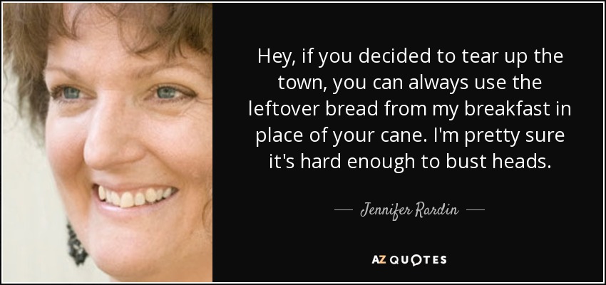 Hey, if you decided to tear up the town, you can always use the leftover bread from my breakfast in place of your cane. I'm pretty sure it's hard enough to bust heads. - Jennifer Rardin