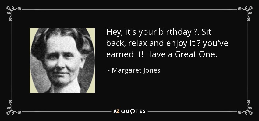 Hey, it's your birthday ?. Sit back, relax and enjoy it ? you've earned it! Have a Great One. - Margaret Jones