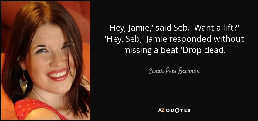 Hey, Jamie,' said Seb. 'Want a lift?' 'Hey, Seb,' Jamie responded without missing a beat 'Drop dead. - Sarah Rees Brennan
