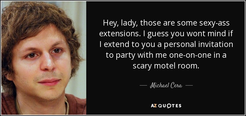 Hey, lady, those are some sexy-ass extensions. I guess you wont mind if I extend to you a personal invitation to party with me one-on-one in a scary motel room. - Michael Cera