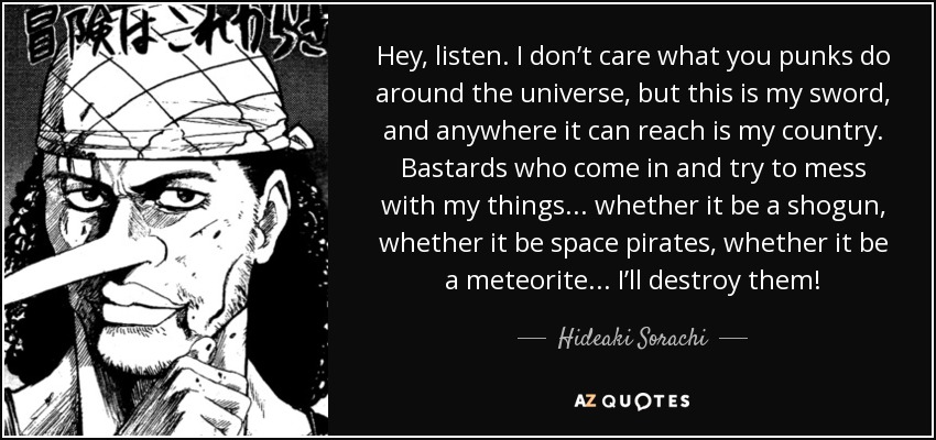 Hey, listen. I don’t care what you punks do around the universe, but this is my sword, and anywhere it can reach is my country. Bastards who come in and try to mess with my things... whether it be a shogun, whether it be space pirates, whether it be a meteorite... I’ll destroy them! - Hideaki Sorachi