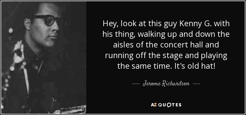 Hey, look at this guy Kenny G. with his thing, walking up and down the aisles of the concert hall and running off the stage and playing the same time. It's old hat! - Jerome Richardson