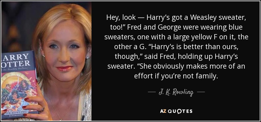 Hey, look — Harry’s got a Weasley sweater, too!” Fred and George were wearing blue sweaters, one with a large yellow F on it, the other a G. “Harry’s is better than ours, though,” said Fred, holding up Harry’s sweater. “She obviously makes more of an effort if you’re not family. - J. K. Rowling
