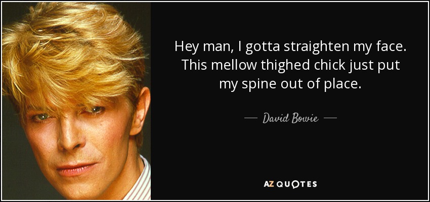 Hey man, I gotta straighten my face. This mellow thighed chick just put my spine out of place. - David Bowie