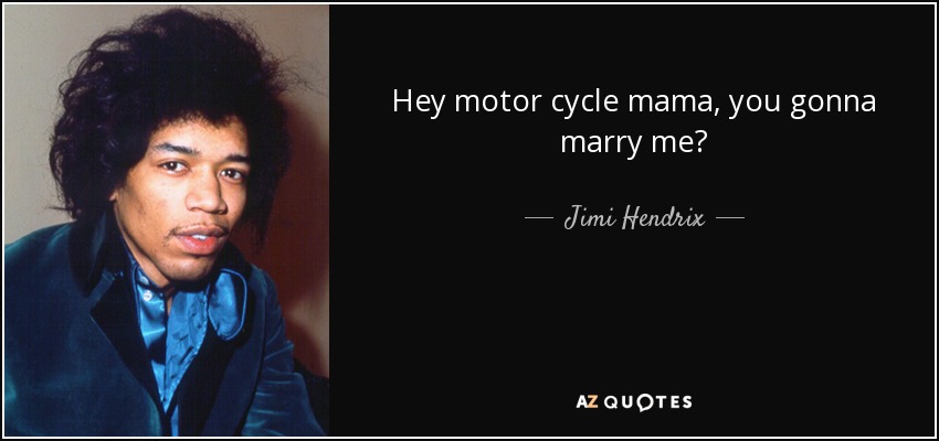 Hey motor cycle mama, you gonna marry me? - Jimi Hendrix