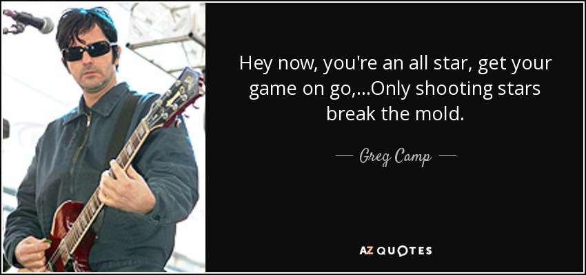Hey now, you're an all star, get your game on go, ...Only shooting stars break the mold. - Greg Camp