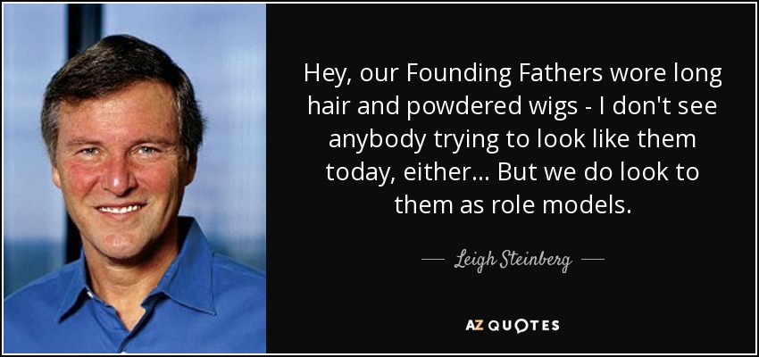 Hey, our Founding Fathers wore long hair and powdered wigs - I don't see anybody trying to look like them today, either... But we do look to them as role models. - Leigh Steinberg