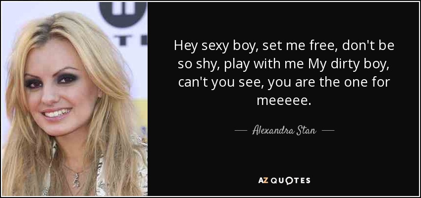 Hey sexy boy, set me free, don't be so shy, play with me My dirty boy, can't you see, you are the one for meeeee. - Alexandra Stan