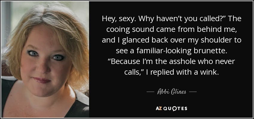Hey, sexy. Why haven’t you called?” The cooing sound came from behind me, and I glanced back over my shoulder to see a familiar-looking brunette. “Because I’m the asshole who never calls,” I replied with a wink. - Abbi Glines