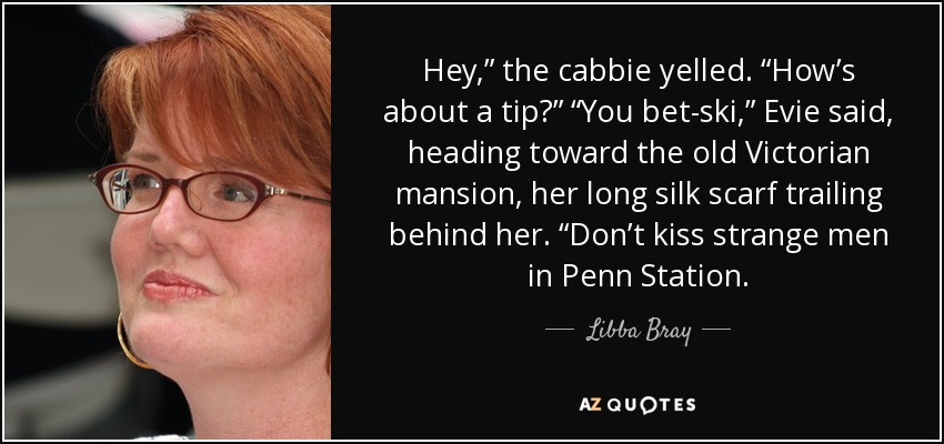 Hey,” the cabbie yelled. “How’s about a tip?” “You bet-ski,” Evie said, heading toward the old Victorian mansion, her long silk scarf trailing behind her. “Don’t kiss strange men in Penn Station. - Libba Bray
