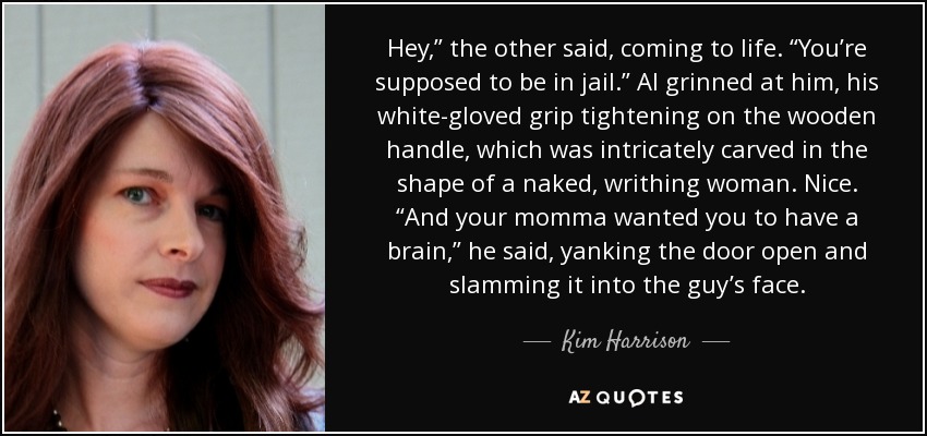 Hey,” the other said, coming to life. “You’re supposed to be in jail.” Al grinned at him, his white-gloved grip tightening on the wooden handle, which was intricately carved in the shape of a naked, writhing woman. Nice. “And your momma wanted you to have a brain,” he said, yanking the door open and slamming it into the guy’s face. - Kim Harrison