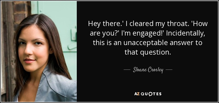 Hey there.' I cleared my throat. 'How are you?' I'm engaged!' Incidentally, this is an unacceptable answer to that question. - Sloane Crosley