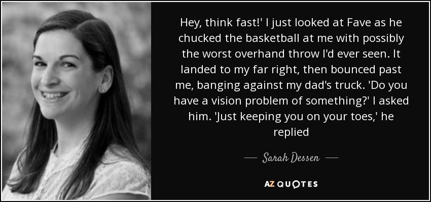 Hey, think fast!' I just looked at Fave as he chucked the basketball at me with possibly the worst overhand throw I'd ever seen. It landed to my far right, then bounced past me, banging against my dad's truck. 'Do you have a vision problem of something?' I asked him. 'Just keeping you on your toes,' he replied - Sarah Dessen