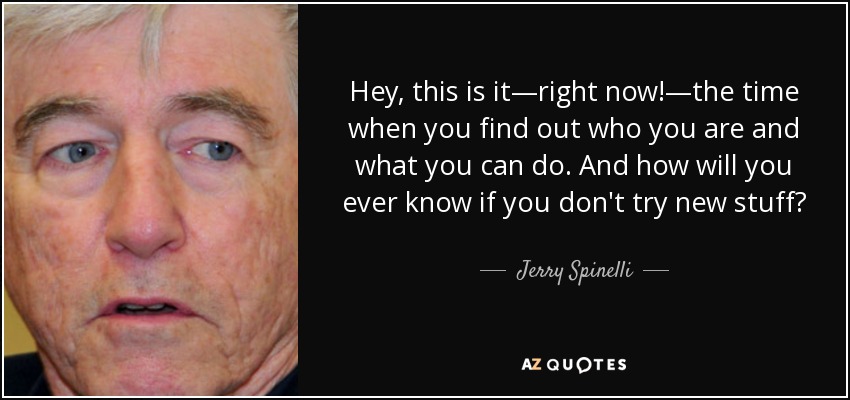 Hey, this is it—right now!—the time when you find out who you are and what you can do. And how will you ever know if you don't try new stuff? - Jerry Spinelli