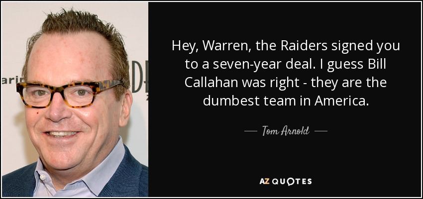 Hey, Warren, the Raiders signed you to a seven-year deal. I guess Bill Callahan was right - they are the dumbest team in America. - Tom Arnold