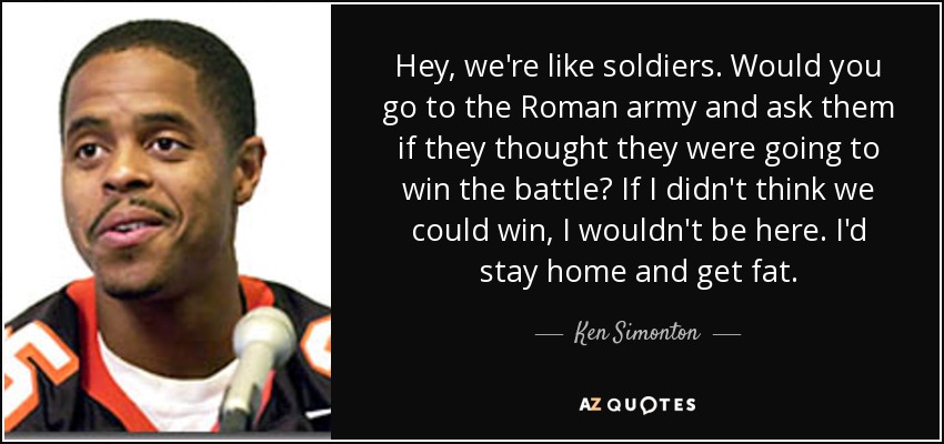 Hey, we're like soldiers. Would you go to the Roman army and ask them if they thought they were going to win the battle? If I didn't think we could win, I wouldn't be here. I'd stay home and get fat. - Ken Simonton