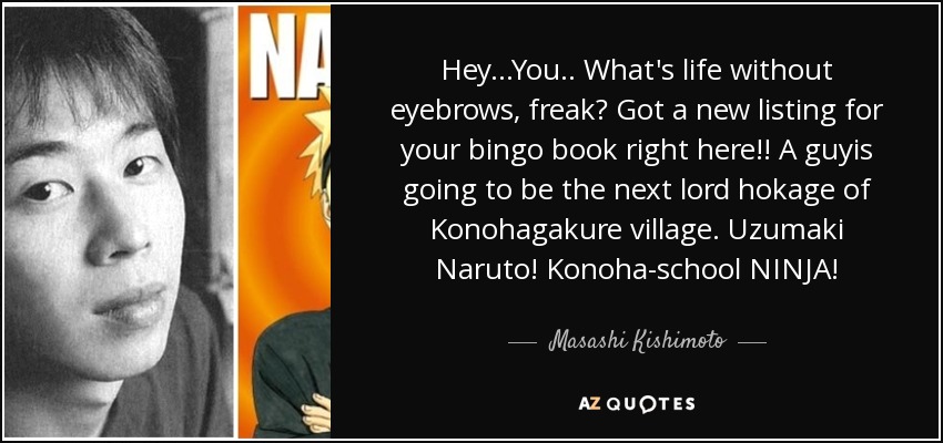 Hey...You.. What's life without eyebrows, freak? Got a new listing for your bingo book right here!! A guyis going to be the next lord hokage of Konohagakure village. Uzumaki Naruto! Konoha-school NINJA! - Masashi Kishimoto