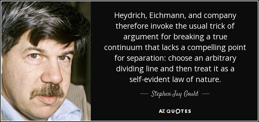 Heydrich, Eichmann, and company therefore invoke the usual trick of argument for breaking a true continuum that lacks a compelling point for separation: choose an arbitrary dividing line and then treat it as a self-evident law of nature. - Stephen Jay Gould