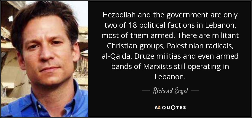 Hezbollah and the government are only two of 18 political factions in Lebanon, most of them armed. There are militant Christian groups, Palestinian radicals, al-Qaida, Druze militias and even armed bands of Marxists still operating in Lebanon. - Richard Engel