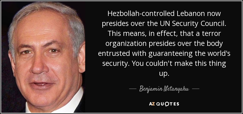 Hezbollah-controlled Lebanon now presides over the UN Security Council. This means, in effect, that a terror organization presides over the body entrusted with guaranteeing the world's security. You couldn't make this thing up. - Benjamin Netanyahu