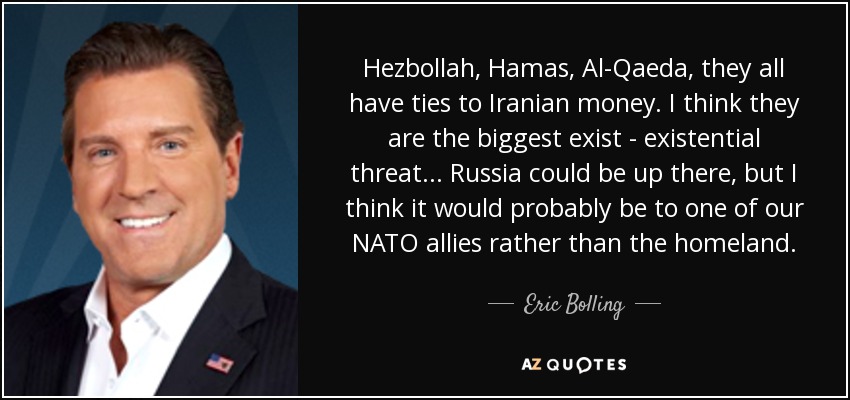 Hezbollah, Hamas, Al-Qaeda, they all have ties to Iranian money. I think they are the biggest exist - existential threat... Russia could be up there, but I think it would probably be to one of our NATO allies rather than the homeland. - Eric Bolling