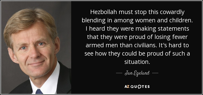 Hezbollah must stop this cowardly blending in among women and children. I heard they were making statements that they were proud of losing fewer armed men than civilians. It's hard to see how they could be proud of such a situation. - Jan Egeland