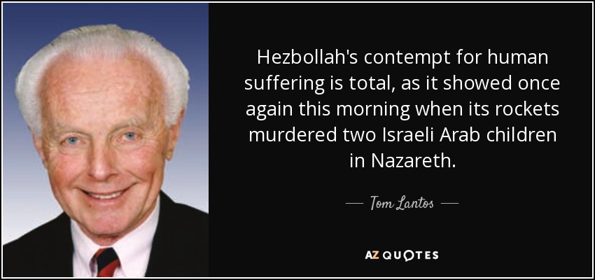 Hezbollah's contempt for human suffering is total, as it showed once again this morning when its rockets murdered two Israeli Arab children in Nazareth. - Tom Lantos