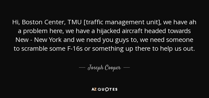 Hi, Boston Center, TMU [traffic management unit], we have ah a problem here, we have a hijacked aircraft headed towards New - New York and we need you guys to, we need someone to scramble some F-16s or something up there to help us out. - Joseph Cooper