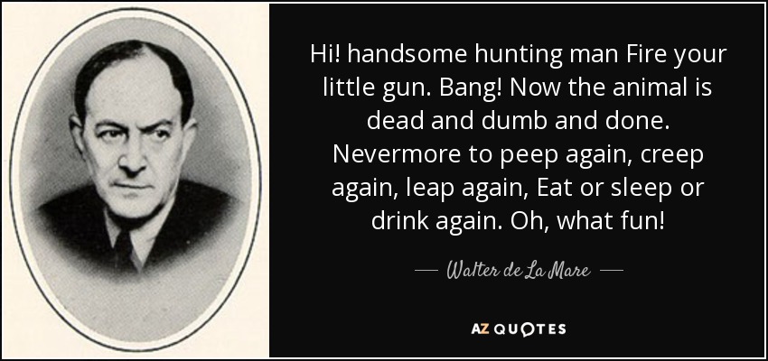 Hi! handsome hunting man Fire your little gun. Bang! Now the animal is dead and dumb and done. Nevermore to peep again, creep again, leap again, Eat or sleep or drink again. Oh, what fun! - Walter de La Mare