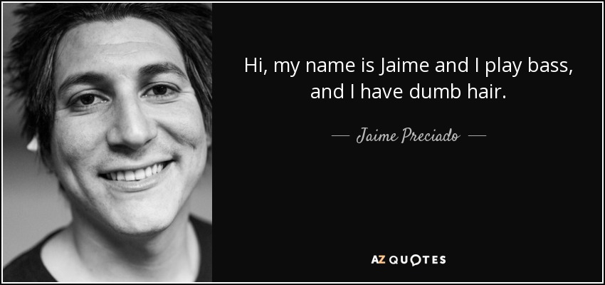Hi, my name is Jaime and I play bass, and I have dumb hair. - Jaime Preciado