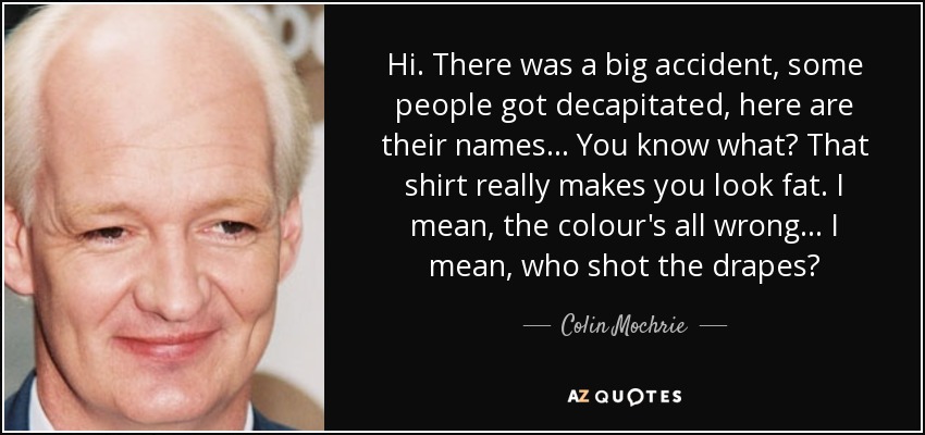 Hi. There was a big accident, some people got decapitated, here are their names... You know what? That shirt really makes you look fat. I mean, the colour's all wrong... I mean, who shot the drapes? - Colin Mochrie