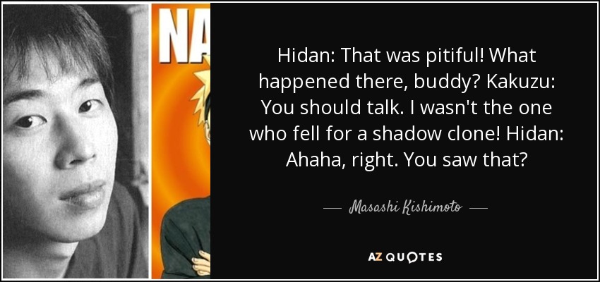 Hidan: That was pitiful! What happened there, buddy? Kakuzu: You should talk. I wasn't the one who fell for a shadow clone! Hidan: Ahaha, right. You saw that? - Masashi Kishimoto