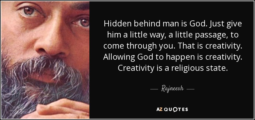 Hidden behind man is God. Just give him a little way, a little passage, to come through you. That is creativity. Allowing God to happen is creativity. Creativity is a religious state. - Rajneesh