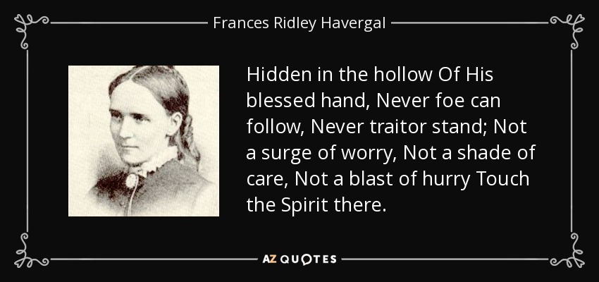 Hidden in the hollow Of His blessed hand, Never foe can follow, Never traitor stand; Not a surge of worry, Not a shade of care, Not a blast of hurry Touch the Spirit there. - Frances Ridley Havergal