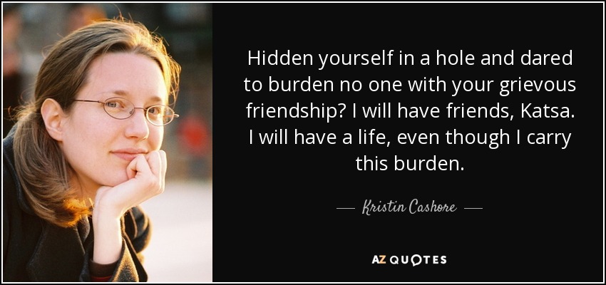 Hidden yourself in a hole and dared to burden no one with your grievous friendship? I will have friends, Katsa. I will have a life, even though I carry this burden. - Kristin Cashore