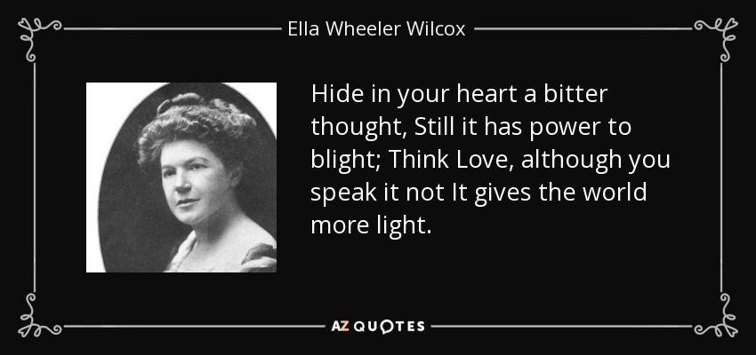 Hide in your heart a bitter thought, Still it has power to blight; Think Love, although you speak it not It gives the world more light. - Ella Wheeler Wilcox