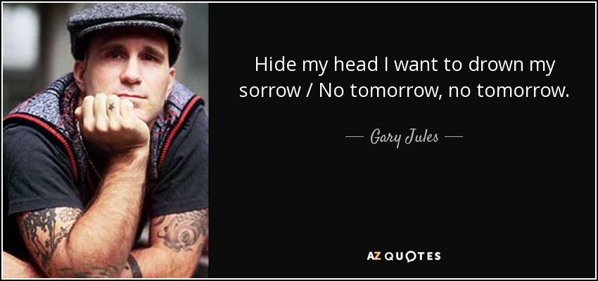 Hide my head I want to drown my sorrow / No tomorrow, no tomorrow. - Gary Jules