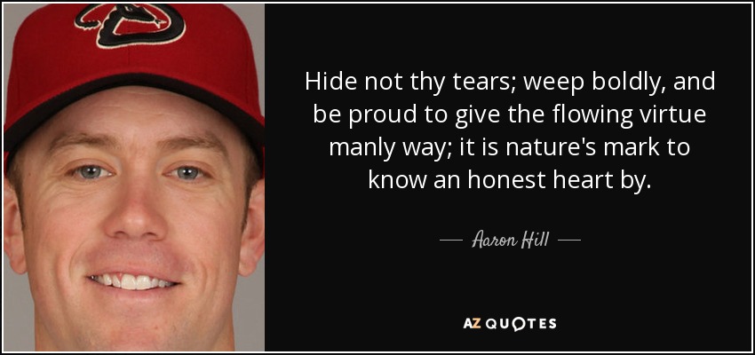 Hide not thy tears; weep boldly, and be proud to give the flowing virtue manly way; it is nature's mark to know an honest heart by. - Aaron Hill