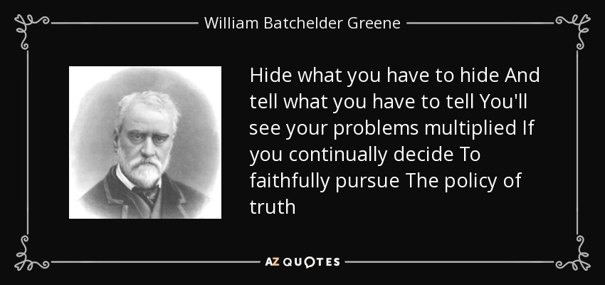 Hide what you have to hide And tell what you have to tell You'll see your problems multiplied If you continually decide To faithfully pursue The policy of truth - William Batchelder Greene
