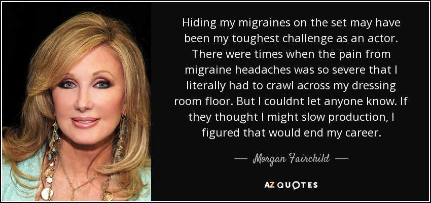 Hiding my migraines on the set may have been my toughest challenge as an actor. There were times when the pain from migraine headaches was so severe that I literally had to crawl across my dressing room floor. But I couldnt let anyone know. If they thought I might slow production, I figured that would end my career. - Morgan Fairchild