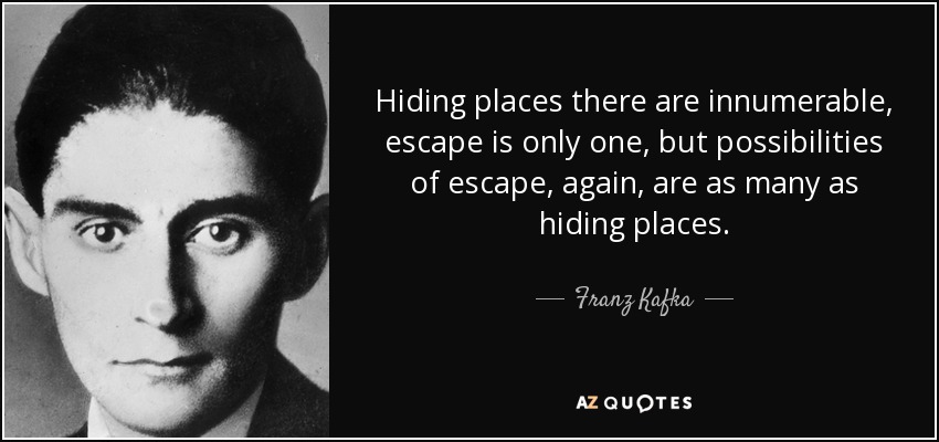 Hiding places there are innumerable, escape is only one, but possibilities of escape, again, are as many as hiding places. - Franz Kafka