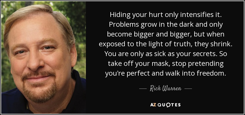 Hiding your hurt only intensifies it. Problems grow in the dark and only become bigger and bigger, but when exposed to the light of truth, they shrink. You are only as sick as your secrets. So take off your mask, stop pretending you're perfect and walk into freedom. - Rick Warren
