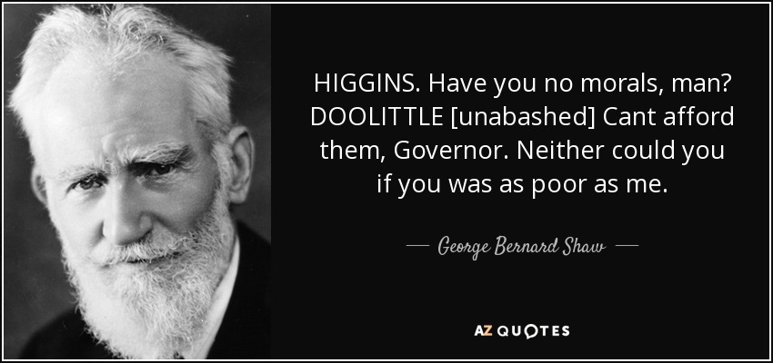 HIGGINS. Have you no morals, man? DOOLITTLE [unabashed] Cant afford them, Governor. Neither could you if you was as poor as me. - George Bernard Shaw